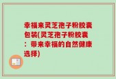 幸福来灵芝孢子粉胶囊包装(灵芝孢子粉胶囊：带来幸福的自然健康选择)