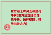世方运芝牌灵芝破壁孢子粉(世方运芝牌灵芝孢子粉：破碎壁障，释放滋补之力)