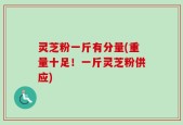 灵芝粉一斤有分量(重量十足！一斤灵芝粉供应)