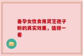备孕女性食用灵芝孢子粉的真实效果，值得一看