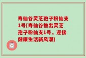 寿仙谷灵芝孢子粉仙支1号(寿仙谷推出灵芝孢子粉仙支1号，迎接健康生活新风潮)