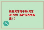 线有灵芝孢子粉(灵芝孢子粉：新时代养生新宠！)