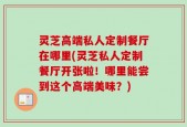 灵芝高端私人定制餐厅在哪里(灵芝私人定制餐厅开张啦！哪里能尝到这个高端美味？)