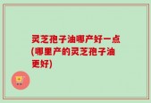 灵芝孢子油哪产好一点(哪里产的灵芝孢子油更好)