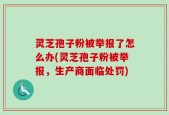 灵芝孢子粉被举报了怎么办(灵芝孢子粉被举报，生产商面临处罚)