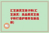 汇芝源灵芝孢子粉(汇芝源灵：高品质灵芝孢子粉打造护理养生新选择)
