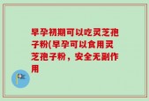 早孕初期可以吃灵芝孢子粉(早孕可以食用灵芝孢子粉，安全无副作用