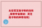太空灵芝孢子粉的功效_探索宇宙奥秘：灵芝孢子粉的神奇功效)