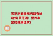 灵芝泡酒能喝吗都有啥功效(灵芝酒：营养丰富的健康佳饮)