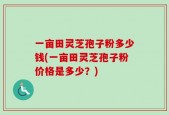 一亩田灵芝孢子粉多少钱(一亩田灵芝孢子粉价格是多少？)