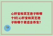 心肝宝和灵芝孢子粉哪个好(心肝宝和灵芝孢子粉哪个更适合养生？