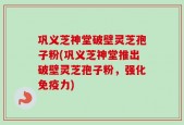 巩义芝神堂破壁灵芝孢子粉(巩义芝神堂推出破壁灵芝孢子粉，强化免疫力)