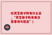 吃灵芝孢子粉有什么忌_“灵芝孢子粉食用注意事项与禁忌”)