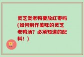 灵芝煲老鸭要放红枣吗(如何制作美味的灵芝老鸭汤？必须知道的配料！)