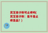 灵芝孢子粉可止疼吗(灵芝孢子粉：是不是止疼圣品？)