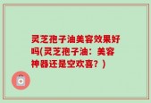灵芝孢子油美容效果好吗(灵芝孢子油：美容神器还是空欢喜？)