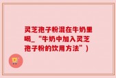 灵芝孢子粉混在牛奶里喝_“牛奶中加入灵芝孢子粉的饮用方法”)