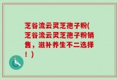 芝谷流云灵芝孢子粉(芝谷流云灵芝孢子粉销售，滋补养生不二选择！)