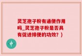 灵芝孢子粉有通便作用吗_灵芝孢子粉是否具有促进排便的功效？)