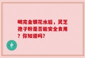 喝完金银花水后，灵芝孢子粉是否能安全食用？你知道吗？