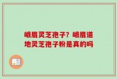 峨眉灵芝孢子？峨眉道地灵芝孢子粉是真的吗