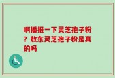 啊播报一下灵芝孢子粉？敖东灵芝孢子粉是真的吗