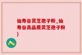 仙寿谷灵芝孢子粉_仙寿谷高品质灵芝孢子粉)