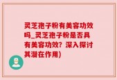 灵芝孢子粉有美容功效吗_灵芝孢子粉是否具有美容功效？深入探讨其潜在作用)