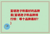 富硒孢子粉最好的品牌是(富硒孢子粉品牌排行榜：哪个品牌最好？)