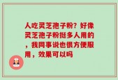 人吃灵芝孢子粉？好像灵芝孢子粉挺多人用的，我同事说也很方便服用，效果可以吗