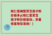 睦仁堂破壁灵芝孢子粉价格多y(睦仁堂灵芝孢子粉价格变动，多重惊喜等你发现！)