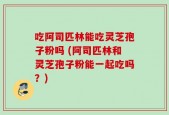 吃阿司匹林能吃灵芝孢子粉吗 (阿司匹林和灵芝孢子粉能一起吃吗？)
