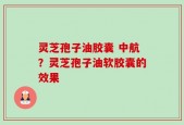 灵芝孢子油胶囊 中航？灵芝孢子油软胶囊的效果