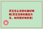 灵芝怎么泡茶吃最好喝呢(灵芝泡茶的最佳方法，如何更好地享用)