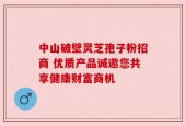 中山破壁灵芝孢子粉招商 优质产品诚邀您共享健康财富商机