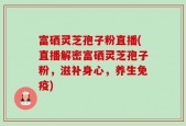 富硒灵芝孢子粉直播(直播解密富硒灵芝孢子粉，滋补身心，养生免疫)