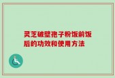 灵芝破壁孢子粉饭前饭后的功效和使用方法