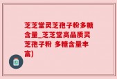 芝芝堂灵芝孢子粉多糖含量_芝芝堂高品质灵芝孢子粉 多糖含量丰富)