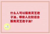 什么人可以服用灵芝孢子油，哪些人比较适合服用灵芝孢子油？