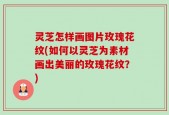 灵芝怎样画图片玫瑰花纹(如何以灵芝为素材画出美丽的玫瑰花纹？)