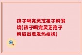 孩子喝完灵芝孢子粉发烧(孩子喝完灵芝孢子粉后出现发热症状)