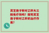 灵芝孢子粉对乙肝大三阳有疗效吗？探究灵芝孢子粉对乙肝的治疗作用？