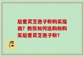 后爱灵芝孢子粉购买指南？教你如何选购和购买后爱灵芝孢子粉？