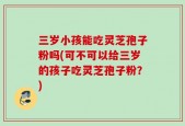 三岁小孩能吃灵芝孢子粉吗(可不可以给三岁的孩子吃灵芝孢子粉？)