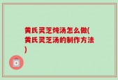 黄氏灵芝炖汤怎么做(黄氏灵芝汤的制作方法)