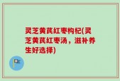灵芝黄芪红枣构杞(灵芝黄芪红枣汤，滋补养生好选择)