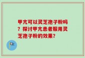 甲亢可以灵芝孢子粉吗？探讨甲亢患者服用灵芝孢子粉的效果？