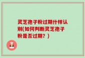 灵芝孢子粉过期什样认别(如何判断灵芝孢子粉是否过期？)