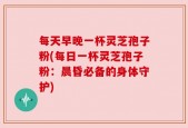每天早晚一杯灵芝孢子粉(每日一杯灵芝孢子粉：晨昏必备的身体守护)