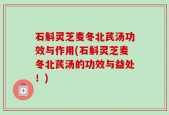 石斛灵芝麦冬北芪汤功效与作用(石斛灵芝麦冬北芪汤的功效与益处！)